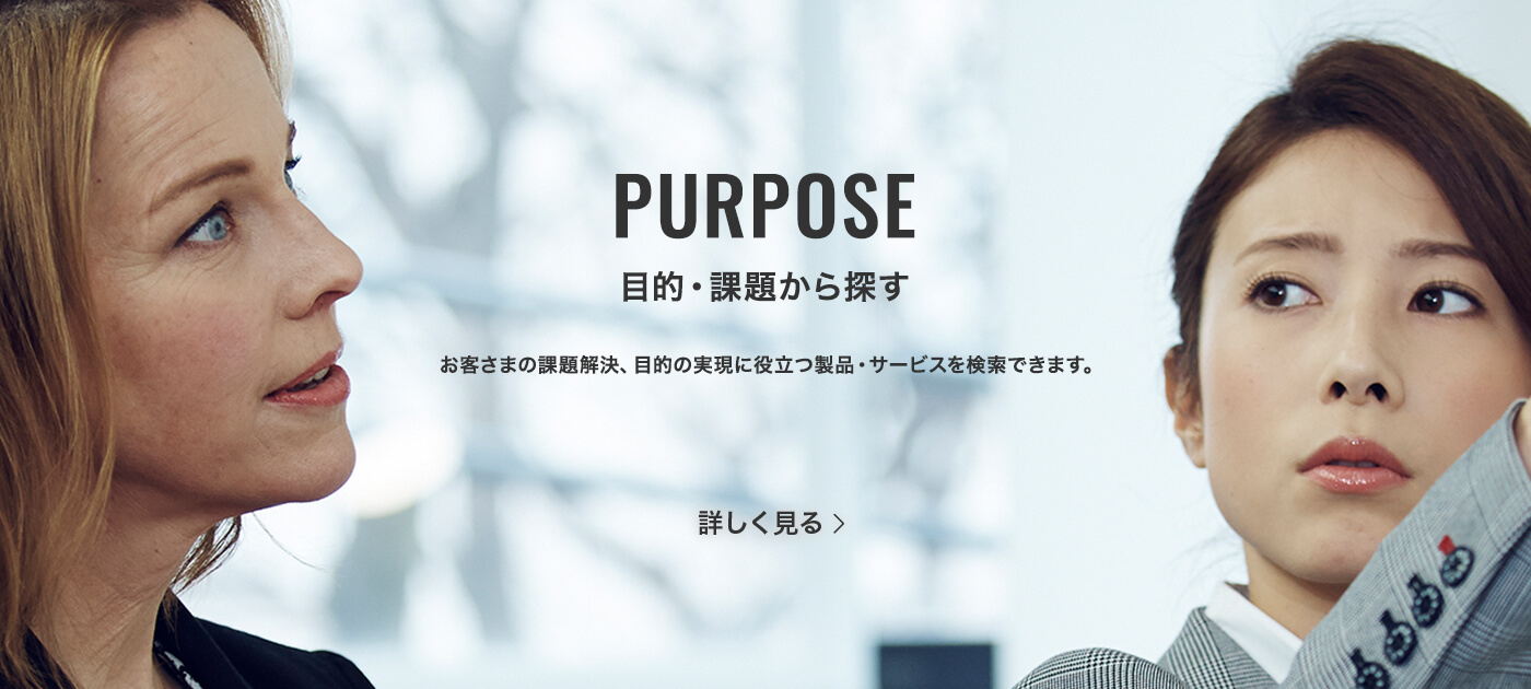 PURPOSE 課題・目的から探す お客さまの課題解決、目的の実現に役立つ製品・サービスを検索できます。