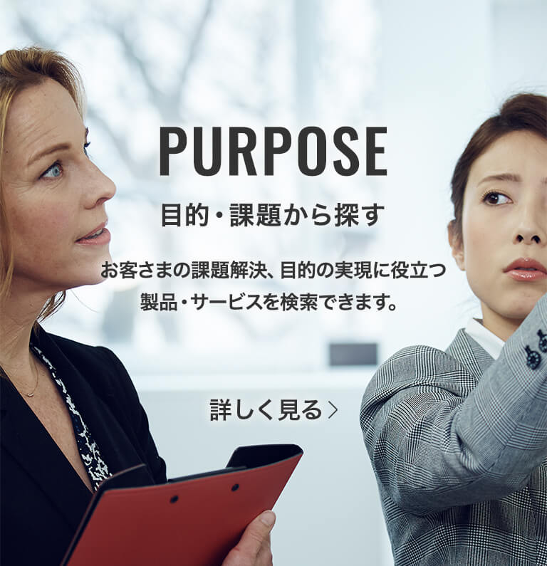 PURPOSE 課題・目的から探す お客さまの課題解決、目的の実現に役立つ製品・サービスを検索できます。